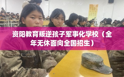 资阳教育叛逆孩子军事化学校（全年无休面向全国招生）