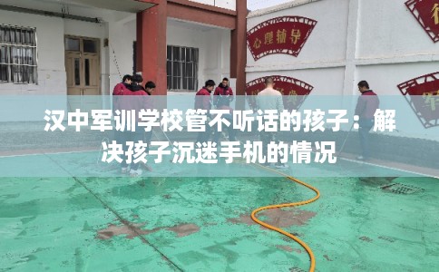 汉中军训学校管不听话的孩子：解决孩子沉迷手机的情况