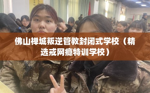 佛山禅城叛逆管教封闭式学校（精选戒网瘾特训学校）