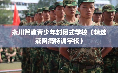 永川管教青少年封闭式学校（精选戒网瘾特训学校）