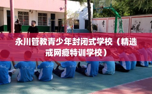 永川管教青少年封闭式学校（精选戒网瘾特训学校）
