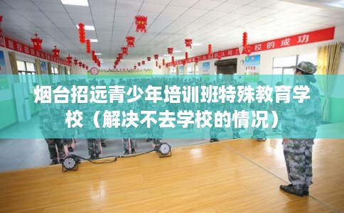 烟台招远青少年培训班特殊教育学校（解决不去学校的情况）