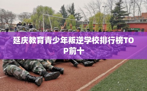 延庆教育青少年叛逆学校排行榜TOP前十