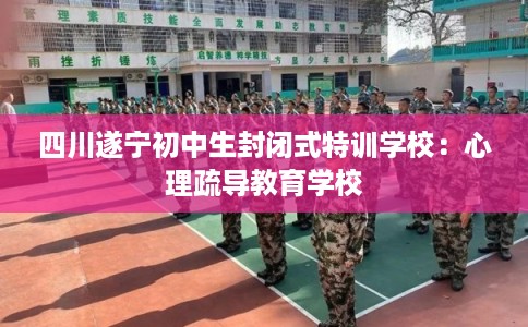 四川遂宁初中生封闭式特训学校：心理疏导教育学校