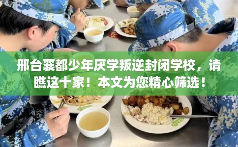 邢台襄都少年厌学叛逆封闭学校，请瞧这十家！本文为您精心筛选！