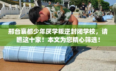 邢台襄都少年厌学叛逆封闭学校，请瞧这十家！本文为您精心筛选！