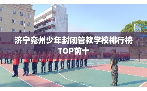 济宁兖州少年封闭管教学校排行榜TOP前十