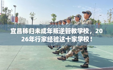 宜昌秭归未成年叛逆管教学校，2026年行家经验这十家学校！