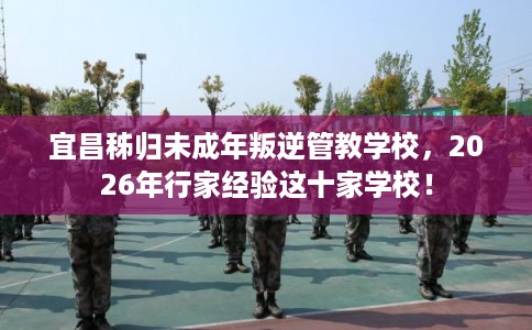 宜昌秭归未成年叛逆管教学校，2026年行家经验这十家学校！
