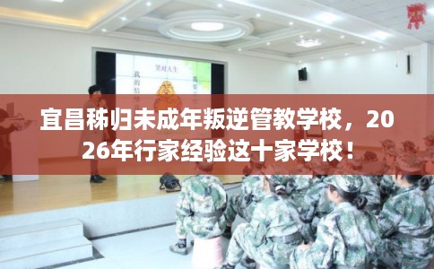 宜昌秭归未成年叛逆管教学校，2026年行家经验这十家学校！