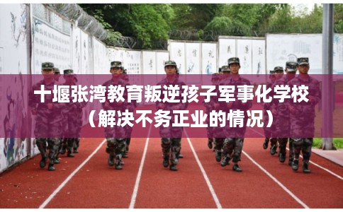 十堰张湾教育叛逆孩子军事化学校（解决不务正业的情况）