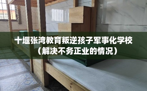 十堰张湾教育叛逆孩子军事化学校（解决不务正业的情况）