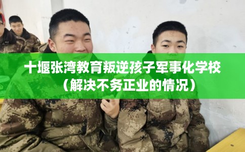 十堰张湾教育叛逆孩子军事化学校（解决不务正业的情况）