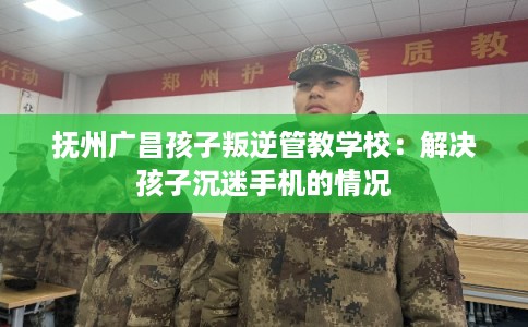 抚州广昌孩子叛逆管教学校:解决孩子沉迷手机的情况 抚州广昌孩子叛逆管教学校:解决孩子沉迷手机的情况
