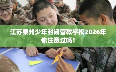 江苏泰州少年封闭管教学校2026年你注意过吗！