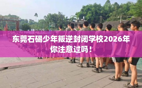 东莞石碣少年叛逆封闭学校2026年你注意过吗！