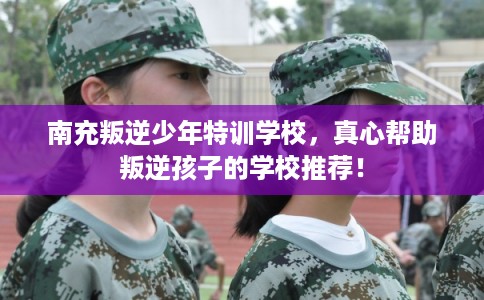 南充叛逆少年特训学校,真心帮助叛逆孩子的学校推荐! 南充叛逆少年特训学校,真心帮助叛逆孩子的学校推荐!