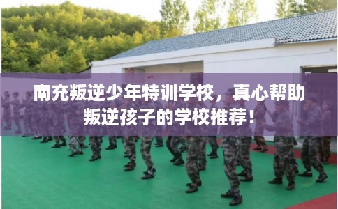 南充叛逆少年特训学校，真心帮助叛逆孩子的学校推荐！