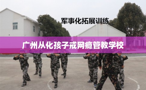 广州从化孩子戒网瘾管教学校 广州从化孩子戒网瘾管教学校