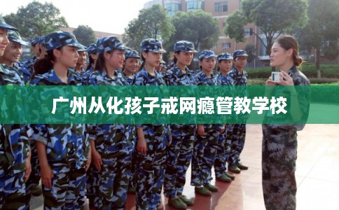 广州从化孩子戒网瘾管教学校 广州从化孩子戒网瘾管教学校