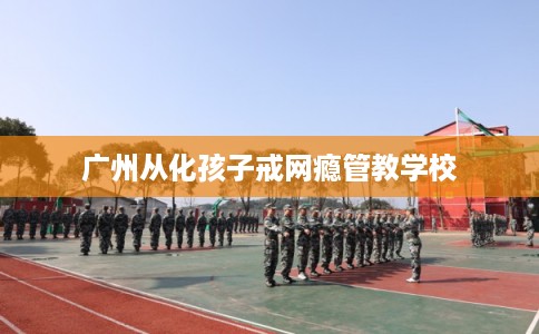 广州从化孩子戒网瘾管教学校 广州从化孩子戒网瘾管教学校