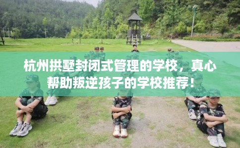 杭州拱墅封闭式管理的学校,真心帮助叛逆孩子的学校推荐! 杭州拱墅封闭式管理的学校,真心帮助叛逆孩子的学校推荐!