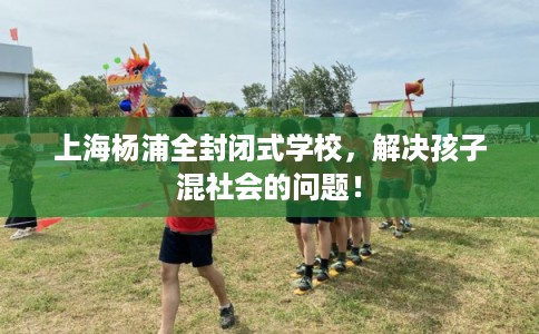 上海杨浦全封闭式学校，解决孩子混社会的问题！