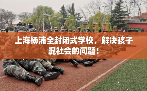上海杨浦全封闭式学校，解决孩子混社会的问题！