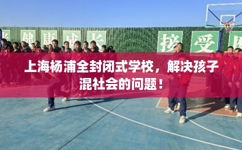 上海杨浦全封闭式学校，解决孩子混社会的问题！