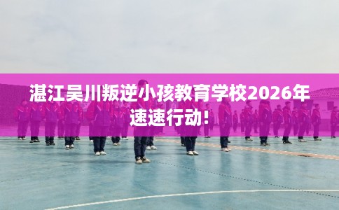 湛江吴川叛逆小孩教育学校2026年速速行动!