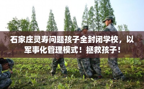 石家庄灵寿问题孩子全封闭学校,以军事化管理模式!拯救孩子! 石家庄灵寿问题孩子全封闭学校,以军事化管理模式!拯救孩子!