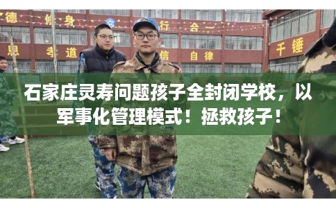 石家庄灵寿问题孩子全封闭学校,以军事化管理模式!拯救孩子! 石家庄灵寿问题孩子全封闭学校,以军事化管理模式!拯救孩子!
