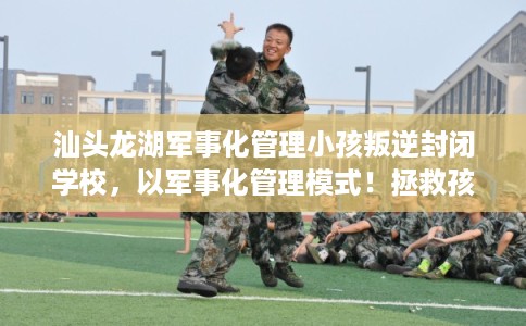 汕头龙湖军事化管理小孩叛逆封闭学校，以军事化管理模式！拯救孩子！