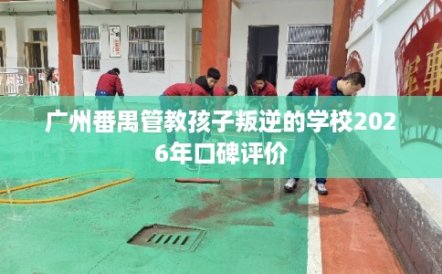 广州番禺管教孩子叛逆的学校2026年口碑评价