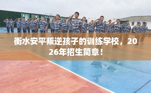 衡水安平叛逆孩子的训练学校，2026年招生简章！