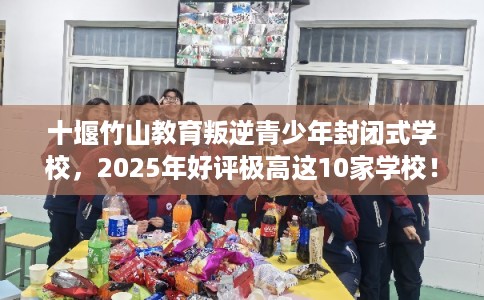 十堰竹山教育叛逆青少年封闭式学校，2025年好评极高这10家学校！