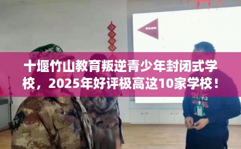 十堰竹山教育叛逆青少年封闭式学校，2025年好评极高这10家学校！
