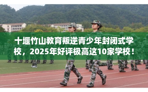 十堰竹山教育叛逆青少年封闭式学校，2025年好评极高这10家学校！