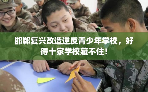 邯郸复兴改造逆反青少年学校，好得十家学校藏不住！
