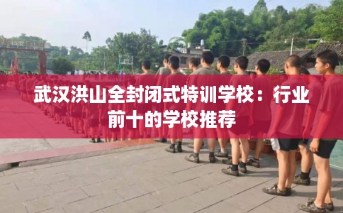 武汉洪山全封闭式特训学校：行业前十的学校推荐