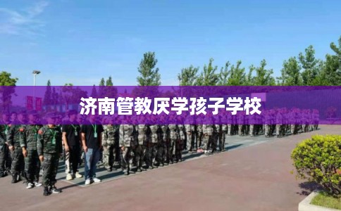 济南管教厌学孩子学校