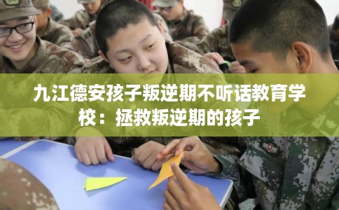 九江德安孩子叛逆期不听话教育学校：拯救叛逆期的孩子