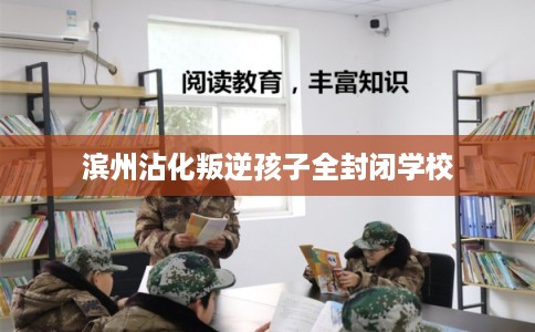 滨州沾化叛逆孩子全封闭学校