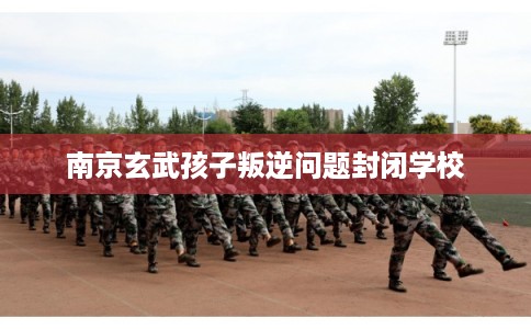 南京玄武孩子叛逆问题封闭学校
