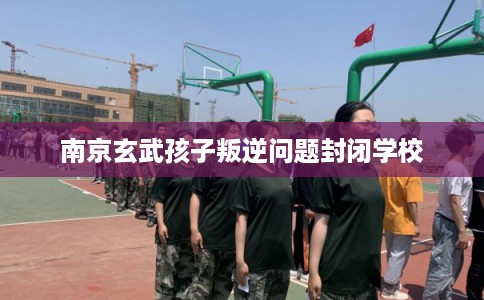 南京玄武孩子叛逆问题封闭学校
