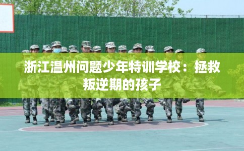 浙江温州问题少年特训学校：拯救叛逆期的孩子