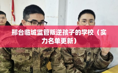 邢台临城监管叛逆孩子的学校（实力名单更新）