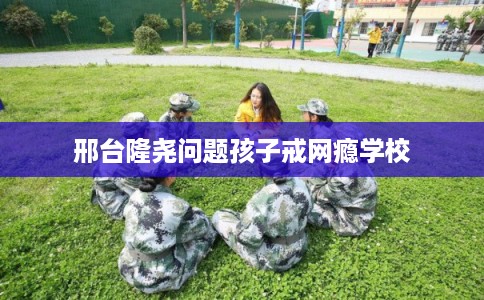 邢台隆尧问题孩子戒网瘾学校