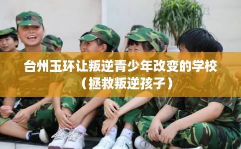 台州玉环让叛逆青少年改变的学校（拯救叛逆孩子）