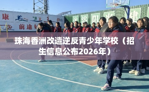 珠海香洲改造逆反青少年学校（招生信息公布2026年）